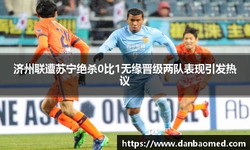 济州联遭苏宁绝杀0比1无缘晋级两队表现引发热议