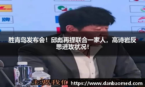 胜青岛发布会！邱彪再提联合一家人，高诗岩反思进攻状况！